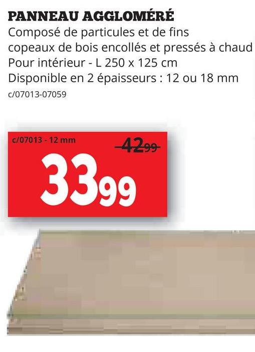 PANNEAU AGGLOMÉRÉ
Composé de particules et de fins
copeaux de bois encollés et pressés à chaud
Pour intérieur - L 250 x 125 cm
Disponible en 2 épaisseurs: 12 ou 18 mm
c/07013-07059
c/07013 - 12 mm
-4299-
3399