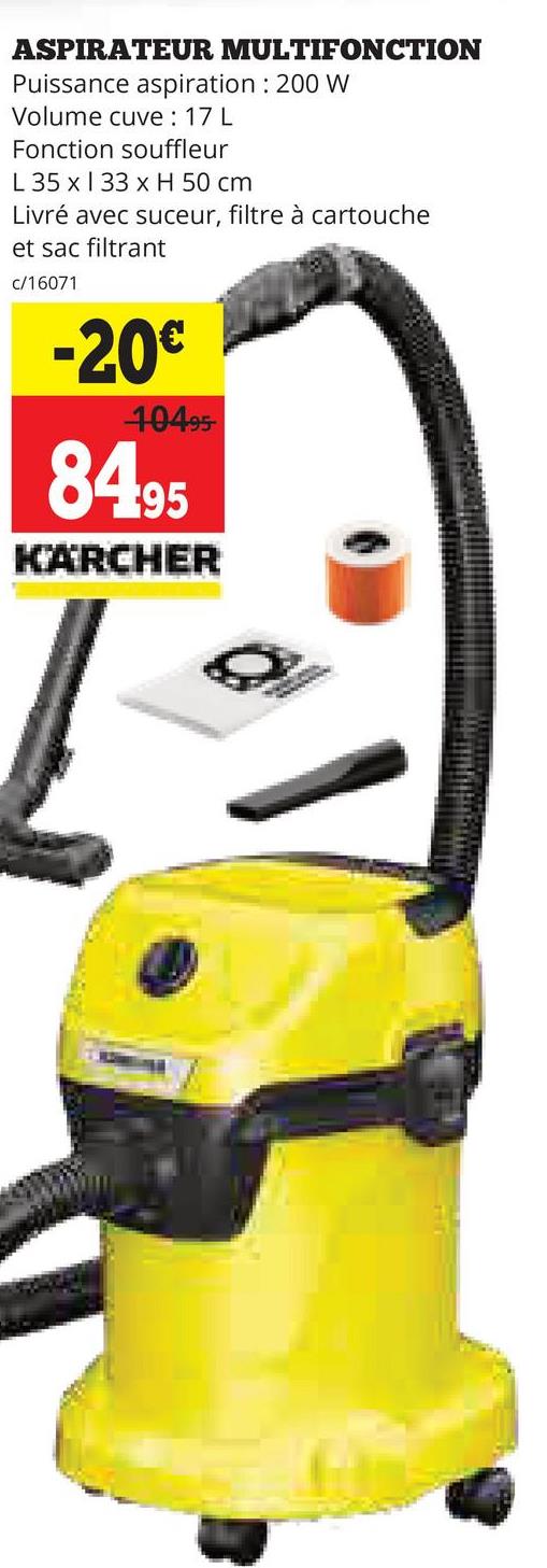 ASPIRATEUR
MULTIFONCTION
Puissance aspiration : 200 W
Volume cuve : 17 L
Fonction souffleur
L 35 x 33 x H 50 cm
Livré avec suceur, filtre à cartouche
et sac filtrant
c/16071
-20€
10495
84.95
KARCHER