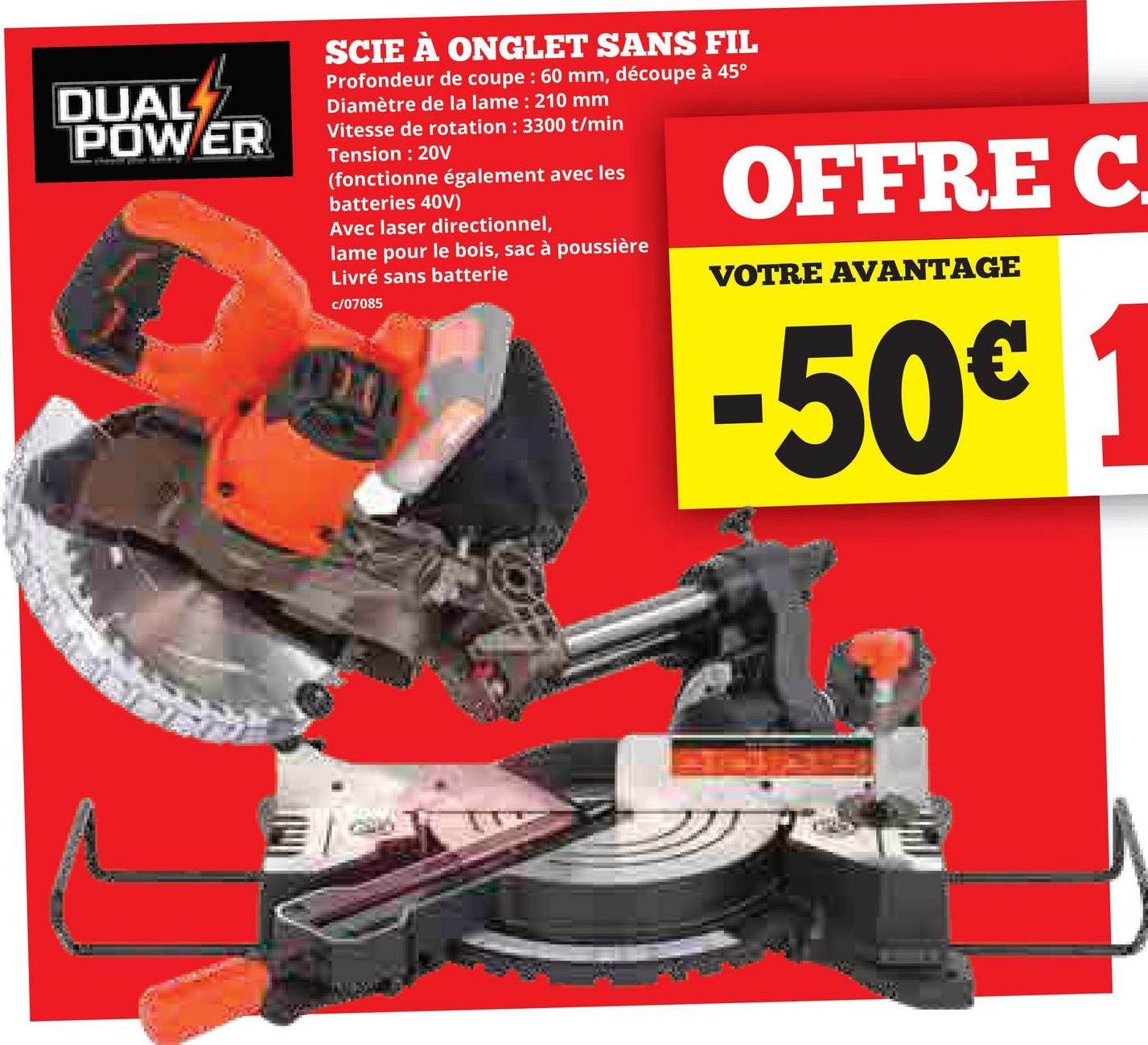 DUAL
POWER
SCIE À ONGLET SANS FIL
Profondeur de coupe : 60 mm, découpe à 45°
Diamètre de la lame: 210 mm
Vitesse de rotation : 3300 t/min
Tension: 20V
(fonctionne également avec les
batteries 40V)
Avec laser directionnel,
lame pour le bois, sac à poussière
Livré sans batterie
c/07085
OFFRE C
VOTRE AVANTAGE
-50€