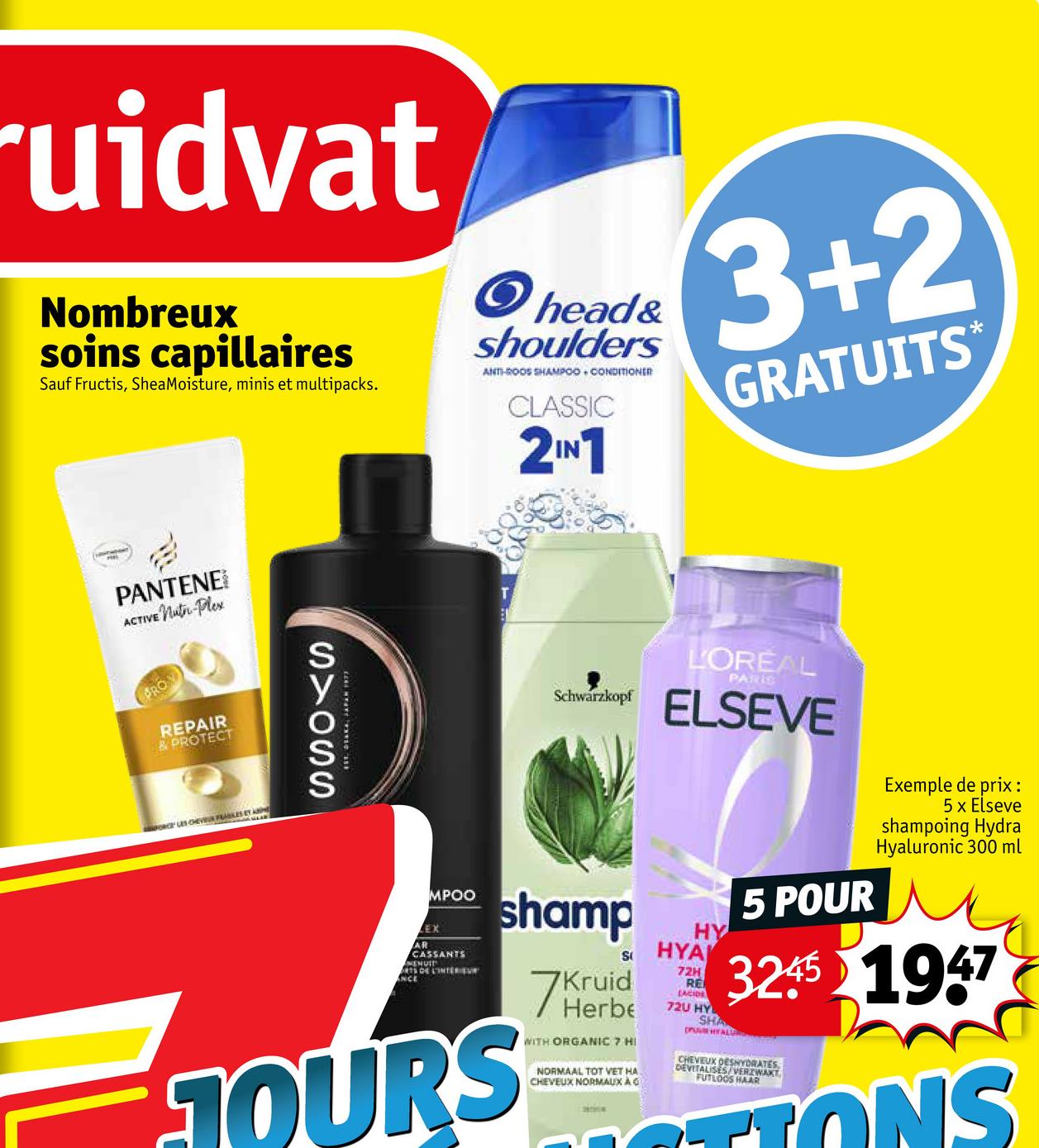 ruidvat
Nombreux
soins capillaires
Sauf Fructis, SheaMoisture, minis et multipacks.
> head&
shoulders
ANTI-ROOS SHAMPOO CONDITIONER
CLASSIC
2IN1
3+2
GRATUITS*
PANTENE
ACTIVE Nuter-Plex
RO
REPAIR
& PROTECT
FORCE LES CHEV FRASES ET A
STOSS
ANCE
LEX
MPOO
AR
CASSANTS
ENUIT
S DE L'INTERIEVE
Schwarzkopf
shamp
TOURS
S
7 Herbe
Kruid
WITH ORGANIC 7 HI
NORMAAL TOT VET HA
CHEVEUX NORMAUX À G
L'OREAL
PARIS
ELSEVE
HY
HYA
72H
RE
LACIDE
72U HY
SHA
5 POUR
Exemple de prix :
5 x Elseve
shampoing Hydra
Hyaluronic 300 ml
3245 1947
DEVITALISES
FUTLOOS HAAR
CHEVEUX ORZWAKT
CONS