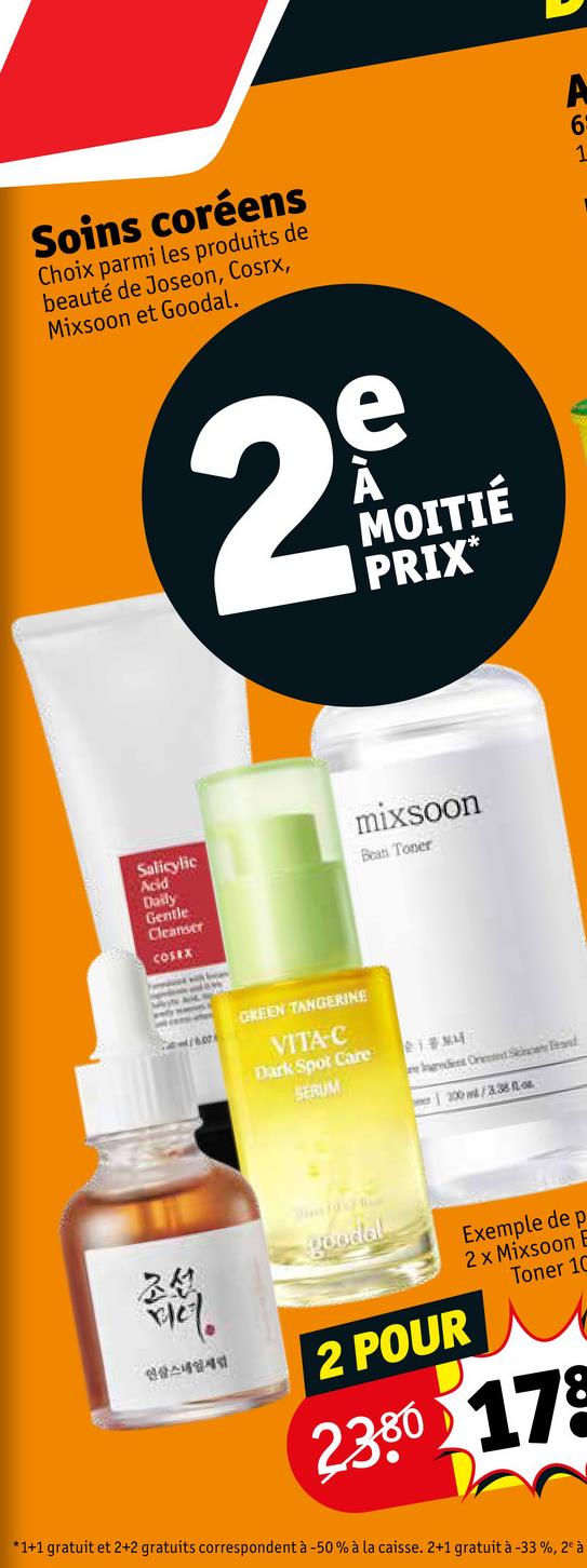 Soins coréens
Choix parmi les produits de
beauté de Joseon, Cosrx,
Mixsoon et Goodal.
A
6
1
e
29
MOITIÉ
PRIX*
Salicylic
Acid
Daily
Gentle
Cleanser
mixsoon
Bean Toner
COSRX
GREEN TANGERINE
VITA-C
Dark Spot Care
218MM
SERUM
endent Ord Sc
200 w/338
조선
godel
2 POUR
Exemple de p
2 x Mixsoon B
Toner 10
2380 178
*1+1 gratuit et 2+2 gratuits correspondent à -50% à la caisse. 2+1 gratuit à -33%, 2° à