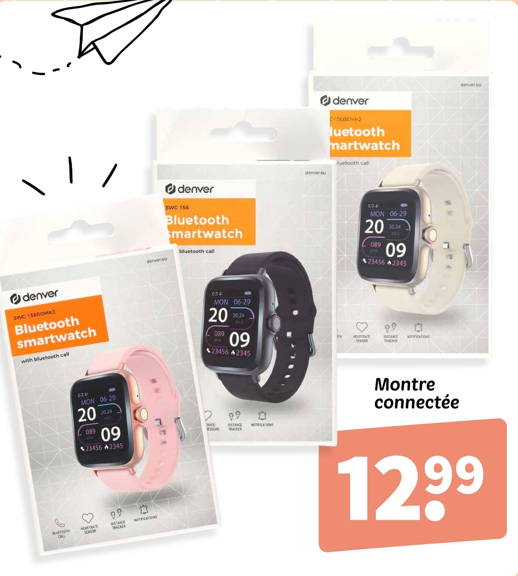 denver
SWC-156ROMK2
Bluetooth
smartwatch
with bluetooth call
6-38
MON 06-29
20
089
PM
20.24
MLT
09
$23456 +2345
9.9
BLUETOOTH
CALL
HEARTRATE
SENSOR
DISTANCE
TRACKER
NOTIFICATIONS
denver.eu
denver
SWC 156
Bluetooth
smartwatch
bluetooth call
031
MON 06-29
20
089
PPA
20.24
MILE
60
09
234562345
TRATE
DISTANCE
ESSURE TRACKER
0
NOTIFICATIONS
denver.eu
denver
C-156BEMK2
luetooth
martwatch
luetooth call
034
MON 06-29
20
089
EVM
20.24
MILE
09
234562345
9.9
3TH
HEARTRATE
SENSOR
DISTANCE
TRACKER
NOTIFICATIONS
Montre
connectée
denver.eu
1299