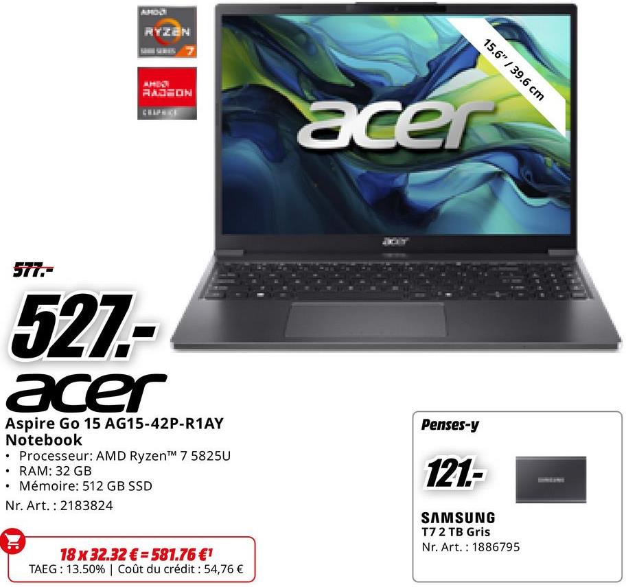 RYZEN
15.6" / 39.6 cm
RADEON
acer
577.-
527-
acer
Aspire Go 15 AG15-42P-R1AY
Notebook
⚫ Processeur: AMD Ryzen™ 7 5825U
• RAM: 32 GB
Mémoire: 512 GB SSD
Nr. Art. 2183824
18x32.32€ 581.76 €1
TAEG: 13.50% | Coût du crédit : 54,76 €
Penses-y
121.-
SAMSUNG
T7 2 TB Gris
Nr. Art. 1886795