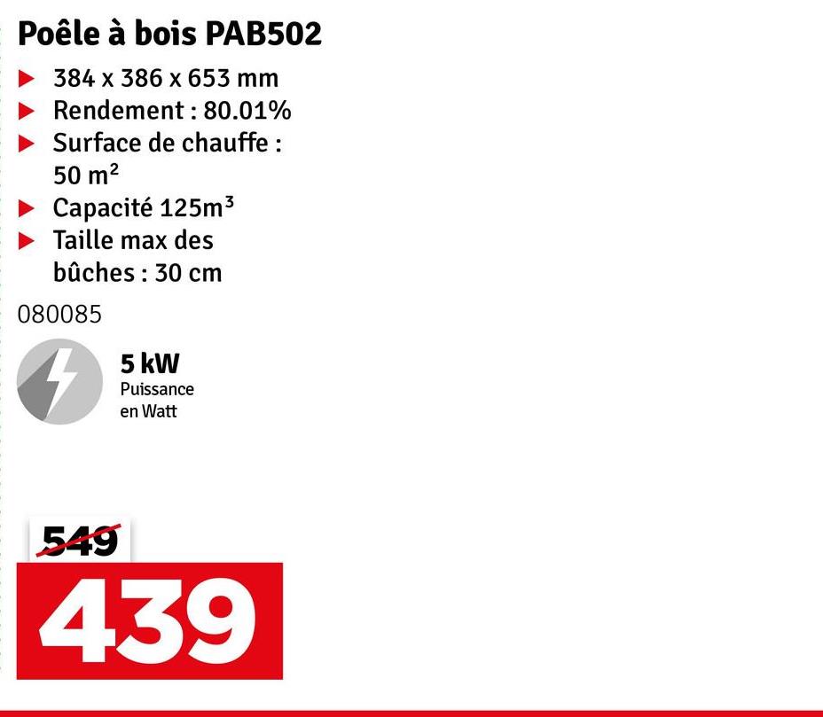 Poêle à bois PAB502
384 x 386 x 653 mm
Rendement: 80.01%
Surface de chauffe :
50 m²
Capacité 125m³
Taille max des
bûches: 30 cm
080085
5 kW
Puissance
en Watt
549
439