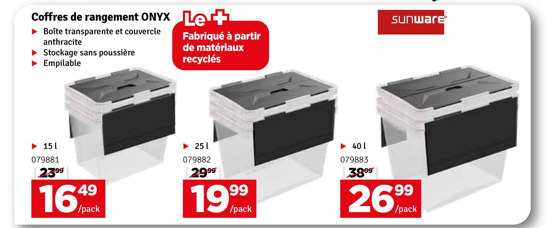 Coffres de rangement ONYX Let
Boîte transparente et couvercle
anthracite
Stockage sans poussière
Empilable
Fabriqué à partir
de matériaux
recyclés
Sunware®
►15
079881
2399
1649
/pack
251
079882
2999
99
/pack
►401
079883
3899
2699
/pack