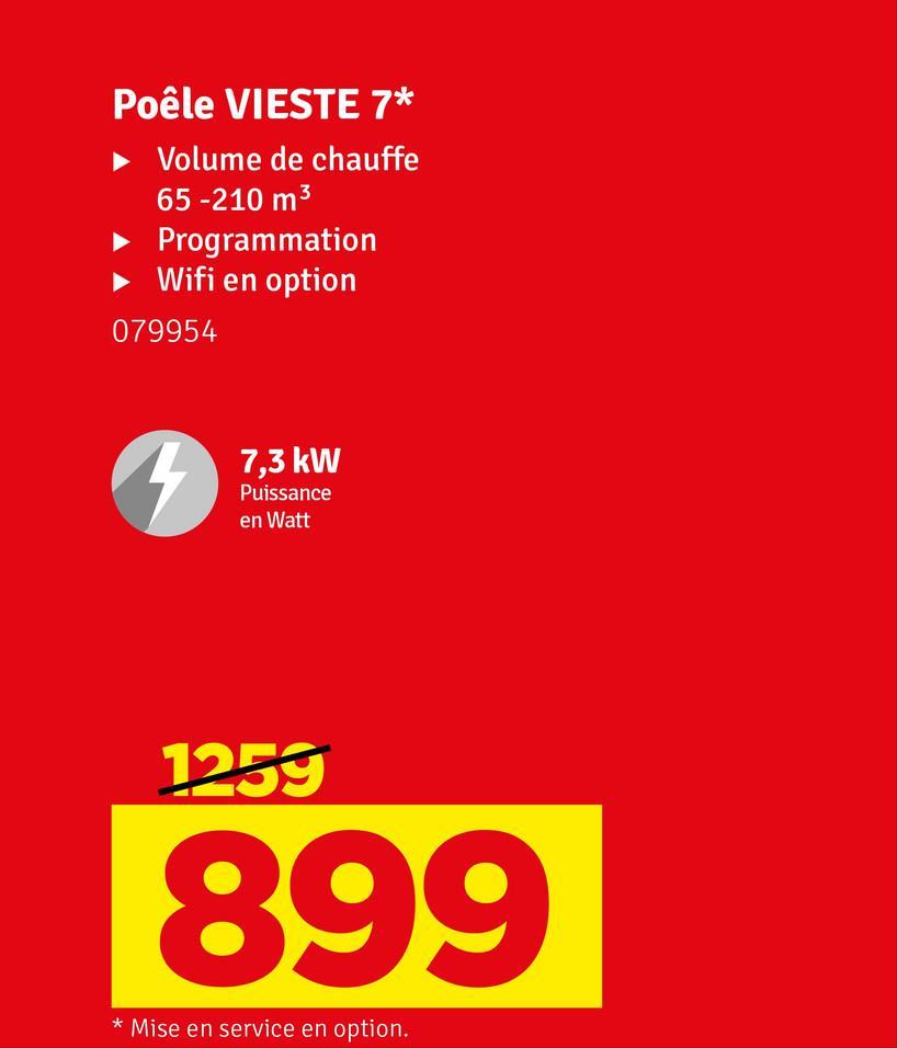 Poêle VIESTE 7*
Volume de chauffe
65 -210 m³
► Programmation
Wifi en option
079954
7,3 kW
Puissance
en Watt
1259
899
* Mise en service en option.