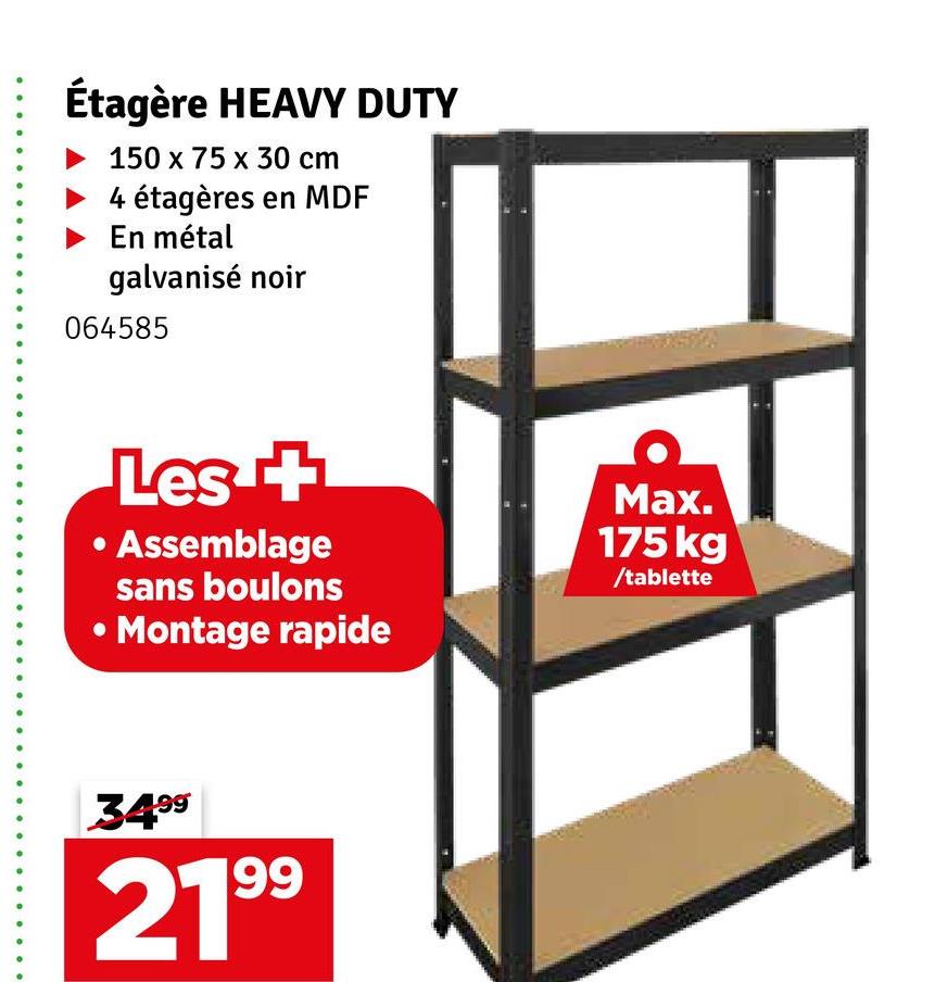 Étagère HEAVY DUTY
150 x 75 x 30 cm
4 étagères en MDF
En métal
galvanisé noir
064585
Les +
• Assemblage
sans boulons
Montage rapide
Max.
175 kg
/tablette
3499
2199