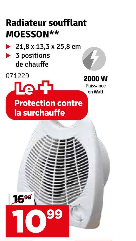 Radiateur soufflant
MOESSON**
21,8 x 13,3 x 25,8 cm
3 positions
de chauffe
071229
Le +
Protection contre
la surchauffe
4
2000 W
Puissance
en Watt
1699
1099