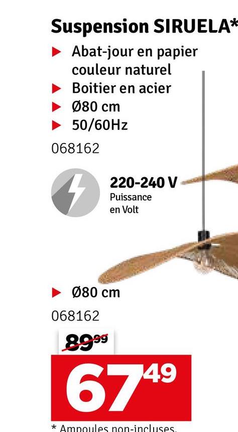 Suspension SIRUELA*
Abat-jour en papier
couleur naturel
Boitier en acier
080 cm
50/60Hz
068162
4
220-240 V
Puissance
en Volt
080 cm
068162
89 99
6749
* Ampoules non-incluses.