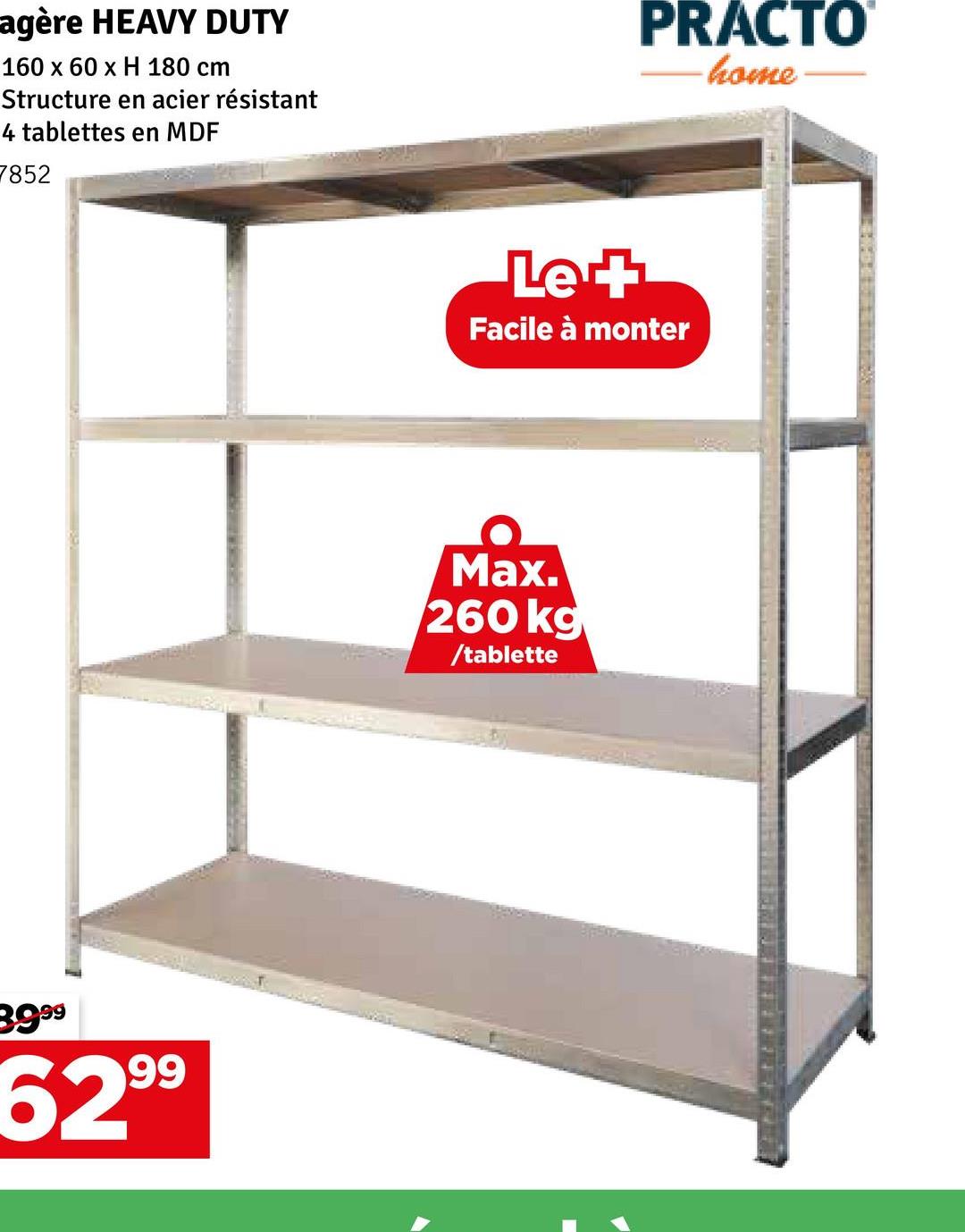 agère HEAVY DUTY
160 x 60 x H 180 cm
Structure en acier résistant
4 tablettes en MDF
7852
3999
6299
PRACTO
-home
Le +
Facile à monter
Max.
260 kg
/tablette