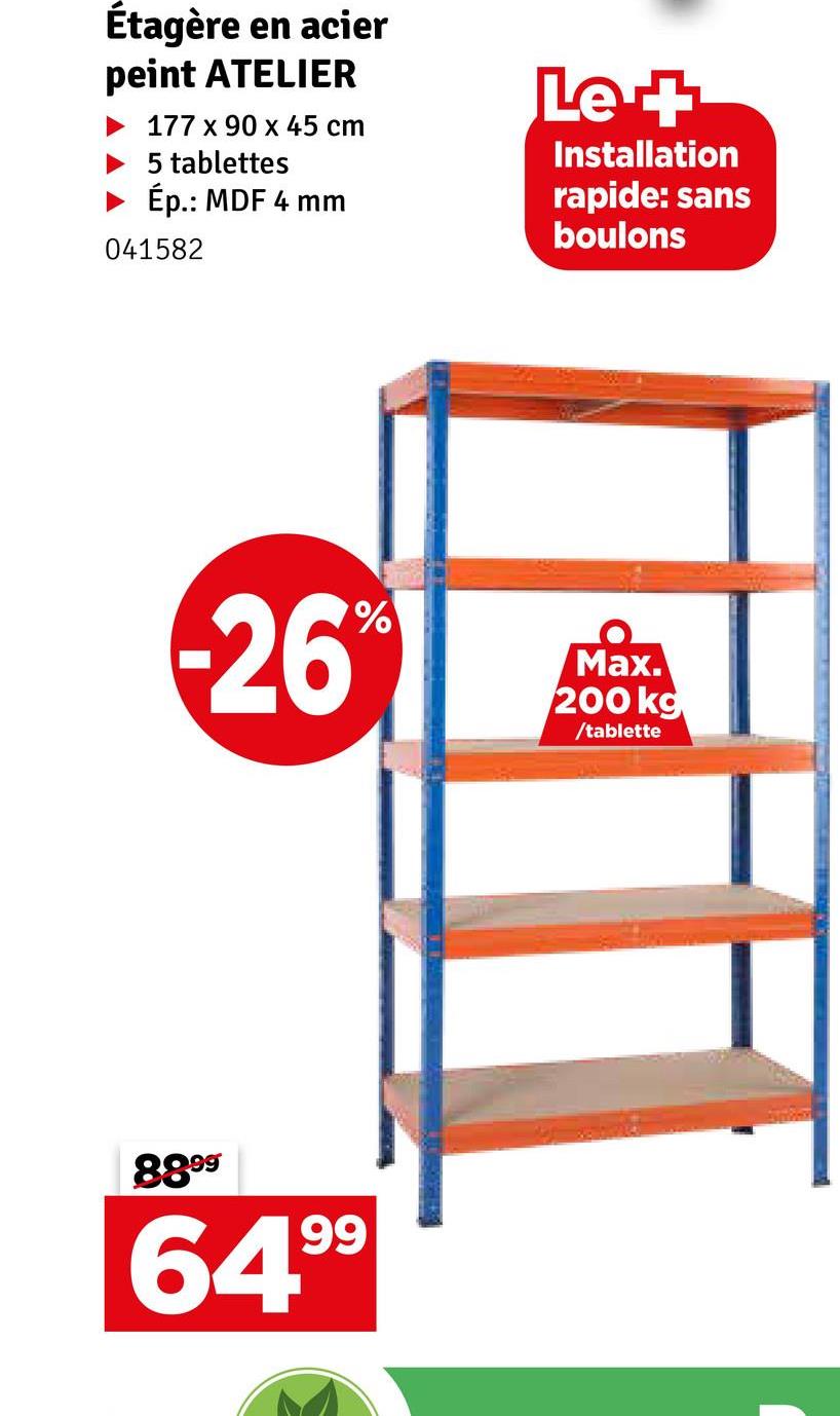 Étagère en acier
peint ATELIER
177 x 90 x 45 cm
5 tablettes
► Ép.: MDF 4 mm
041582
Le +
Installation
rapide: sans
boulons
%
-26°
Max.
200 kg
/tablette
8899
64.99