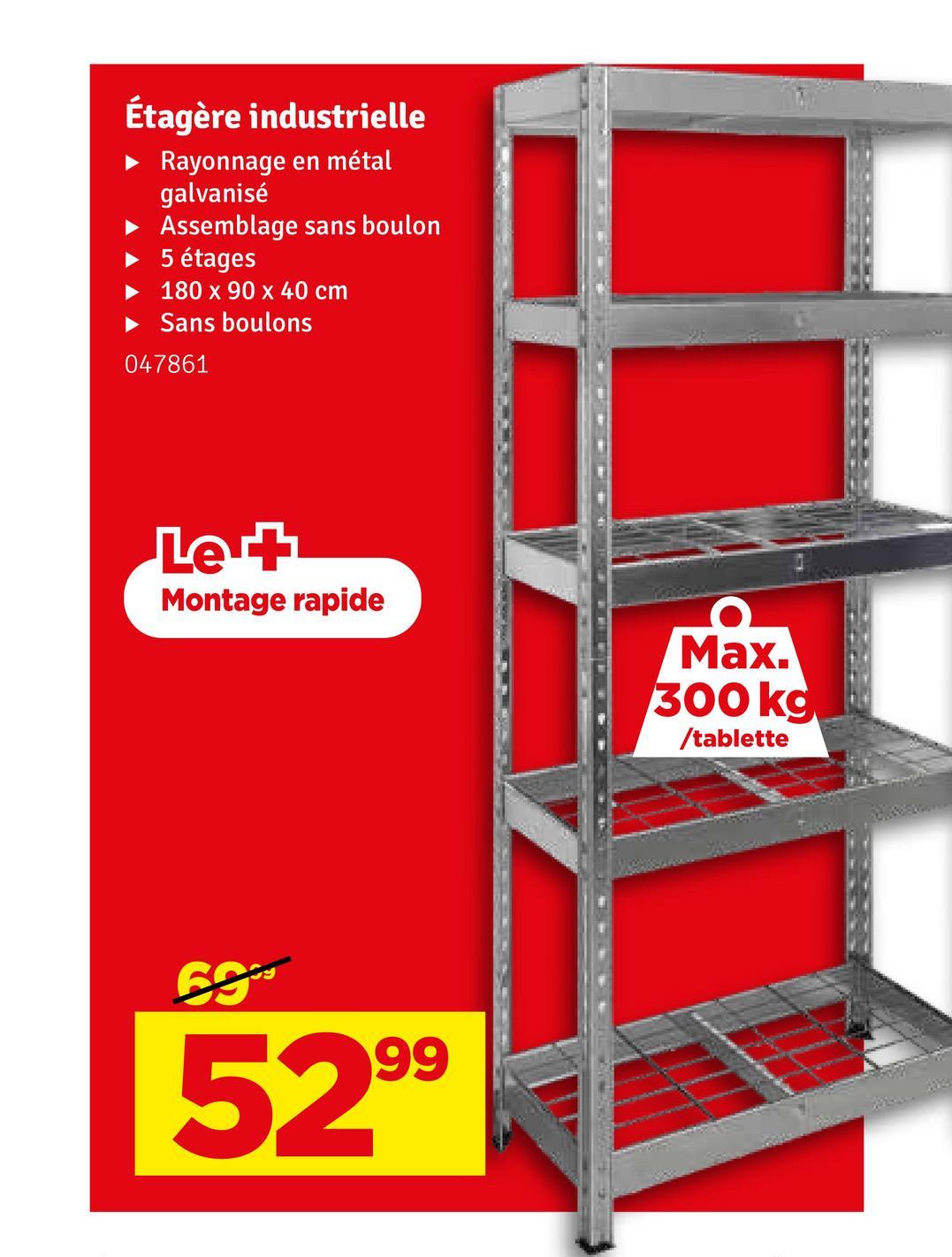 Étagère industrielle
Rayonnage en métal
galvanisé
Assemblage sans boulon
5 étages
180 x 90 x 40 cm
‣ Sans boulons
047861
Le +
Montage rapide
Max.
300 kg
/tablette
69
99
52⁹⁹