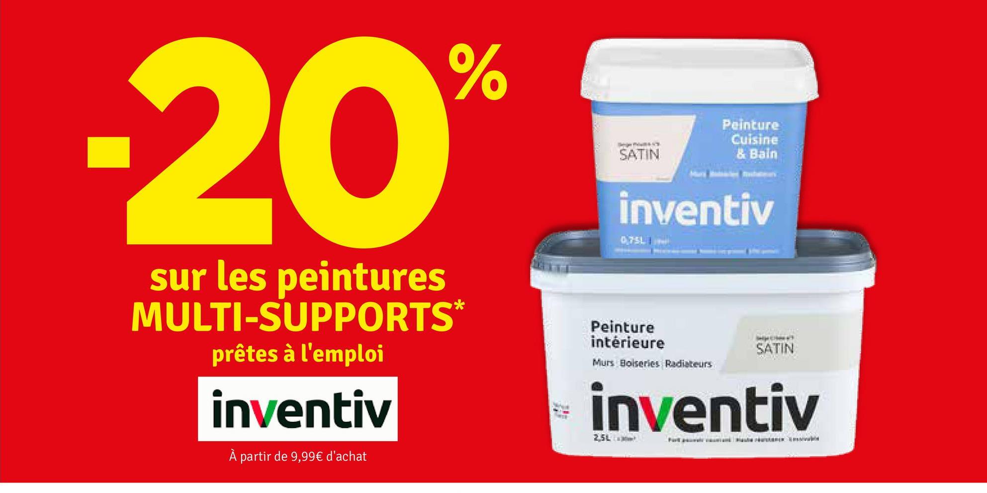 -20%
sur les peintures
MULTI-SUPPORTS*
prêtes à l'emploi
inventiv
À partir de 9,99€ d'achat
SATIN
Peinture
Cuisine
& Bain
inventiv
075L
Peinture
intérieure
Murs Boiseries Radiateurs
SATIN
inventiv
2,5L