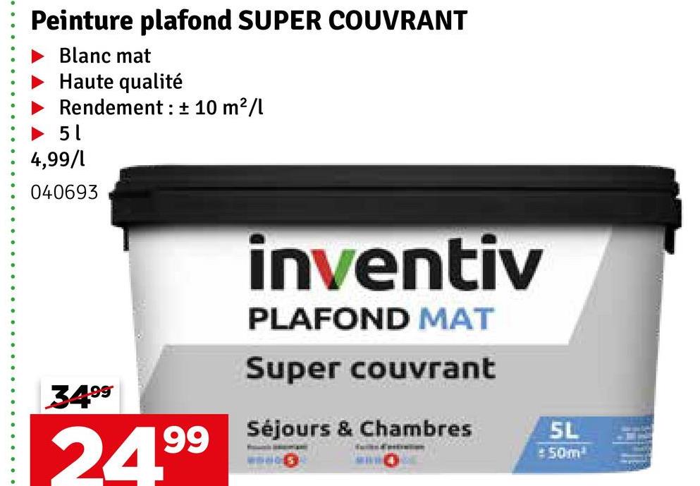 Peinture plafond SUPER COUVRANT
Blanc mat
Haute qualité
Rendement: ± 10 m²/l
51
4,99/1
040693
3499
inventiv
PLAFOND MAT
Super couvrant
99
Séjours & Chambres
SL
#50m³
24⁹