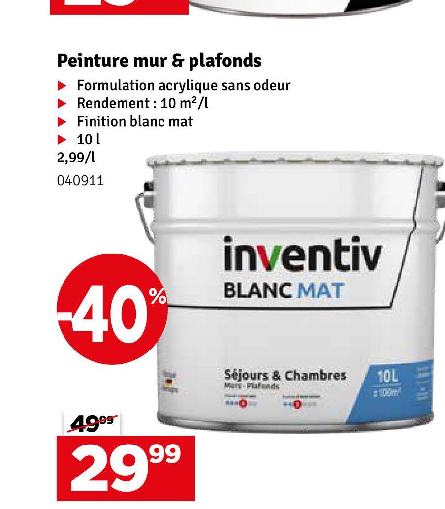 Peinture mur & plafonds
Formulation acrylique sans odeur
Rendement : 10 m²/l
Finition blanc mat
► 10 l
2,99/1
040911
40
%
499⁹
2999
inventiv
BLANC MAT
Séjours & Chambres
10L
Mer-Plafonds
#100m