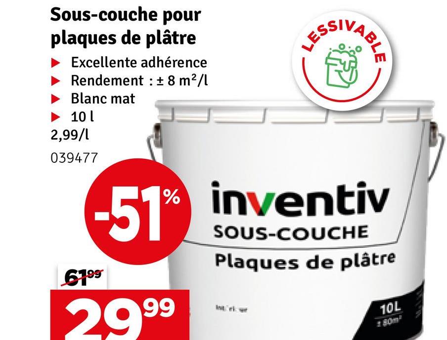 Sous-couche pour
plaques de plâtre
Excellente adhérence
Rendement± 8 m²/l
Blanc mat
►10 l
2,99/1
039477
LES
ESSIV
VABLE
-51% inventiv
SOUS-COUCHE
Plaques de plâtre
6199
29.99
10L