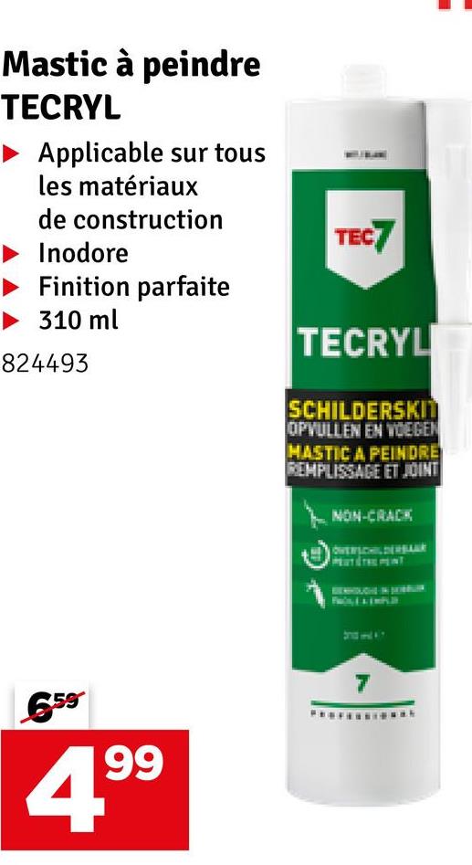 Mastic à peindre
TECRYL
Applicable sur tous
les matériaux
de construction
Inodore
Finition parfaite
310 ml
824493
TEC7
TECRYL
SCHILDERSKIT
OPVULLEN EN VOEGEN
MASTIC A PEINDRE
REMPLISSAGE ET JOINT
NON-CRACK
OVERSCHILDERBAU
659
99
7