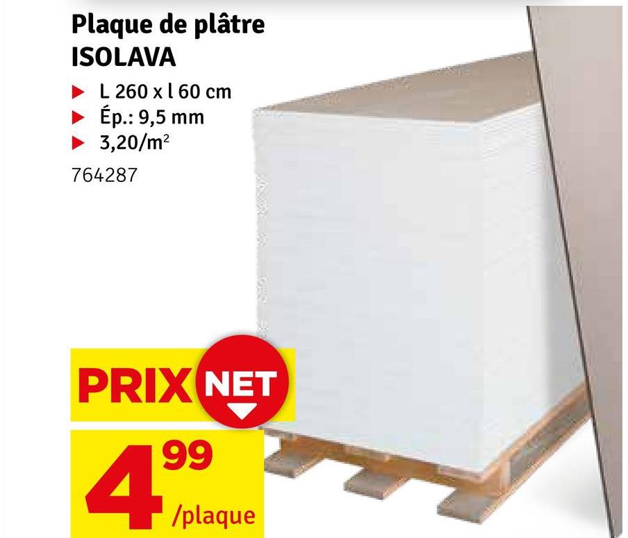 Plaque de plâtre
ISOLAVA
L 260 x 160 cm
Ép.: 9,5 mm
▶ 3,20/m²
764287
PRIX NET
4,99
/plaque