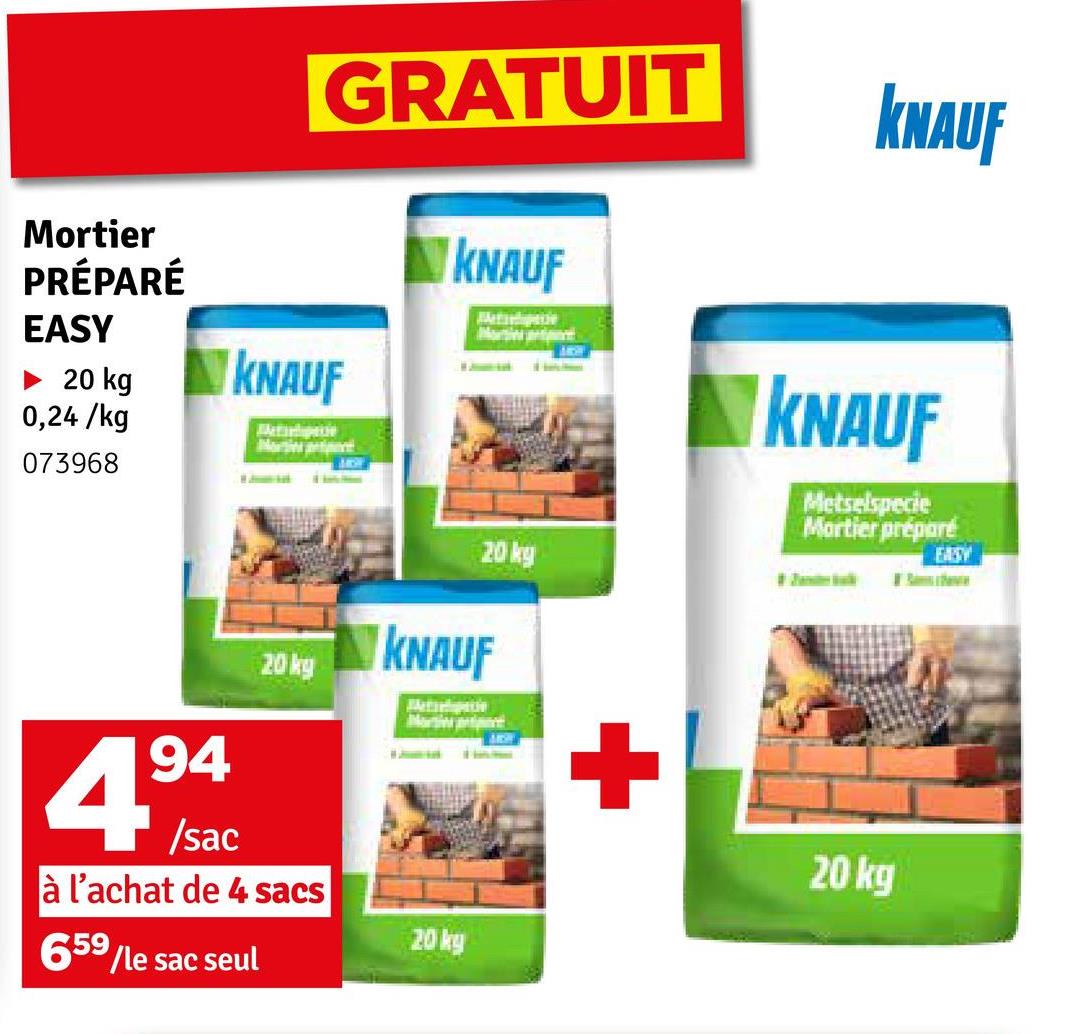 Mortier
PRÉPARÉ
EASY
► 20 kg
0,24/kg
073968
94
4⁹
/sac
GRATUIT KNAUF
KNAUF
Metilpecie
Norintient
KNAUF
Metishipacie
20ky KNAUF
à l'achat de 4 sacs
659
/le sac seul
M
Morti
20 kg
20 kg
+
KNAUF
Metselspecie
Mortier préparé
20 kg
S
EASY