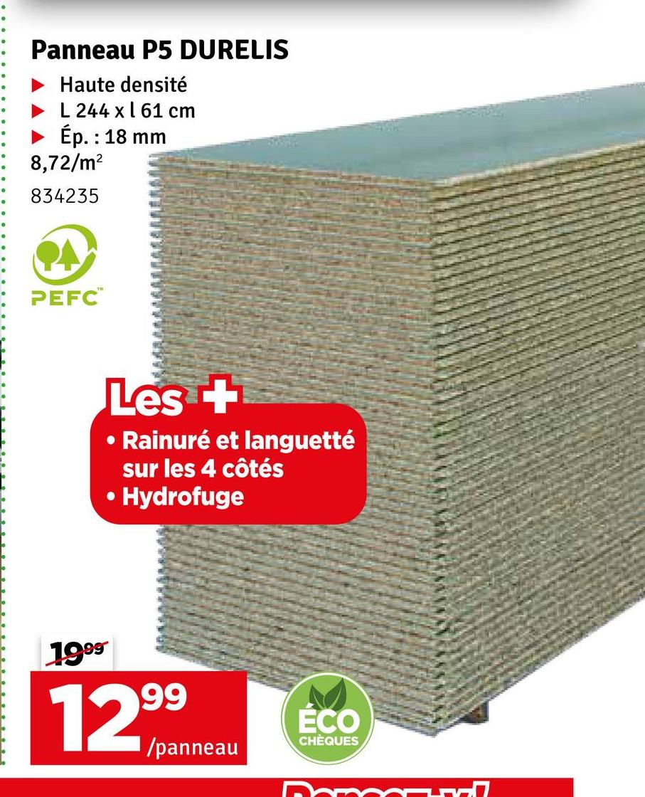 Panneau P5 DURELIS
Haute densité
L 244 x 61 cm
Ép. : 18 mm
8,72/m²
834235
PEFC™
Les +
O
Rainuré et languetté
sur les 4 côtés
Hydrofuge
1999
99
12%/ panneau
ÉCO
CHÈQUES