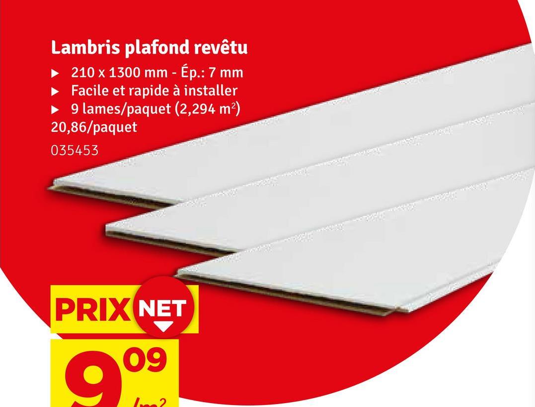 Lambris plafond revêtu
210 x 1300 mm - Ép.: 7 mm
Facile et rapide à installer
9 lames/paquet (2,294 m²)
20,86/paquet
035453
PRIX NET
09
999