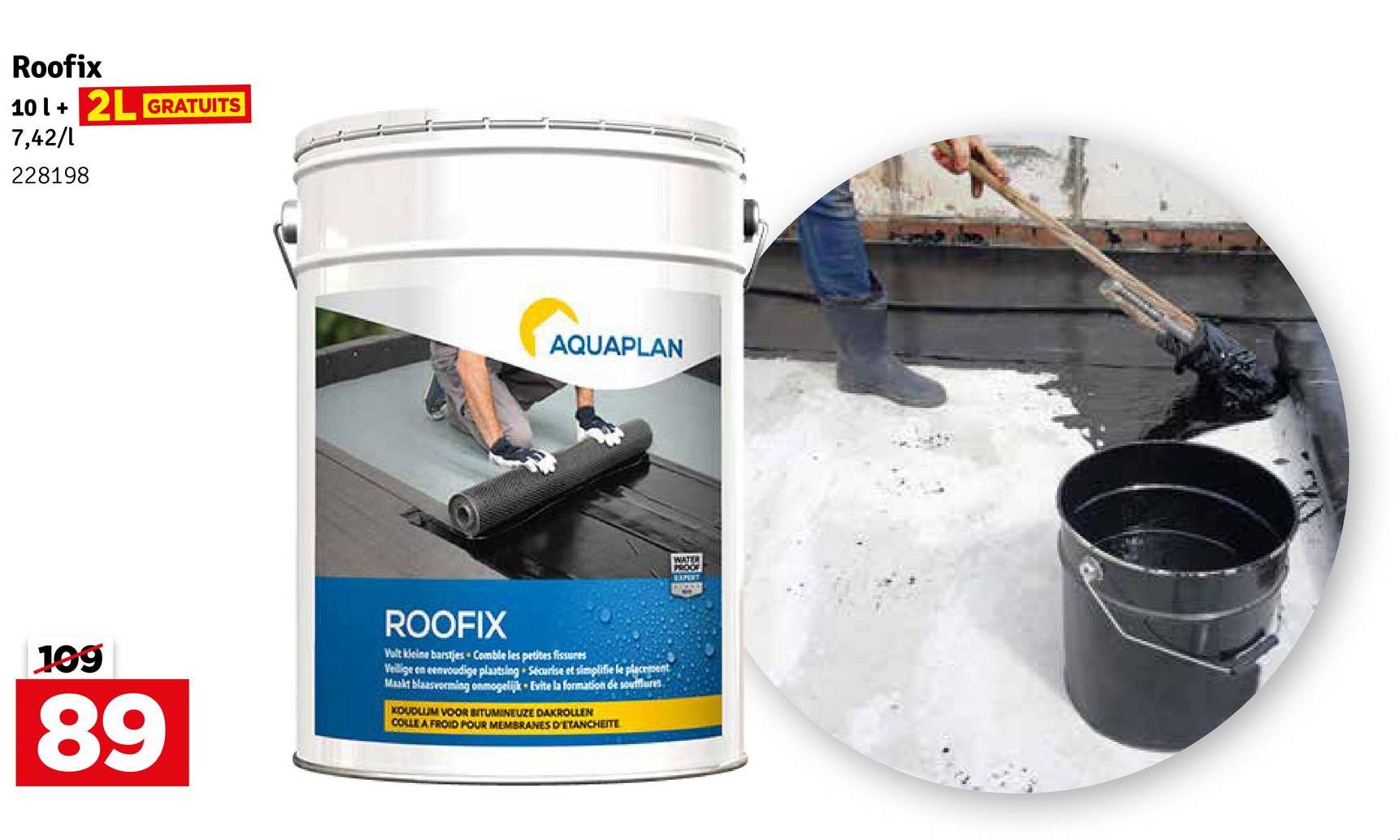 Roofix
101+ 2L GRATUITS
7,42/1
228198
AQUAPLAN
199
89
ROOFIX
Volt kleine barstjes Comble les petites fissures
Veilige en eenvoudige plaatsing Sécurise et simplifie le placement
Maakt blaasvorming onmogelijk Evite la formation de soufflures
KOUDLUM VOOR BITUMINEUZE DAKROLLEN
COLLE A FROID POUR MEMBRANES D'ETANCHESTE
WATER
PROOF
EXPERT