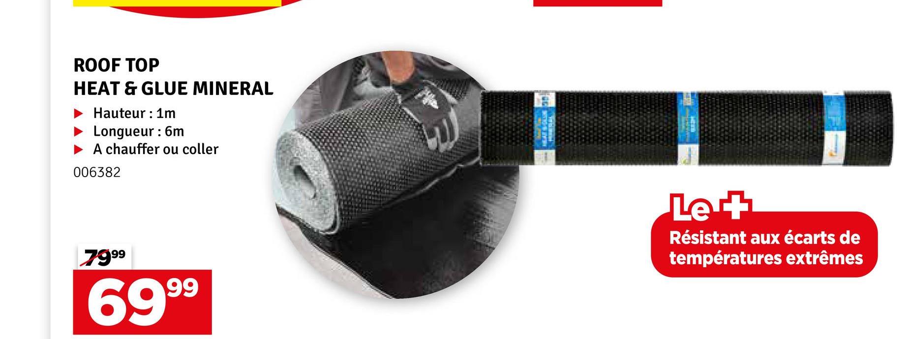 ROOF TOP
HEAT & GLUE MINERAL
Hauteur 1m
Longueur : 6m
A chauffer ou coller
006382
7999
6999
Let
Résistant aux écarts de
températures extrêmes