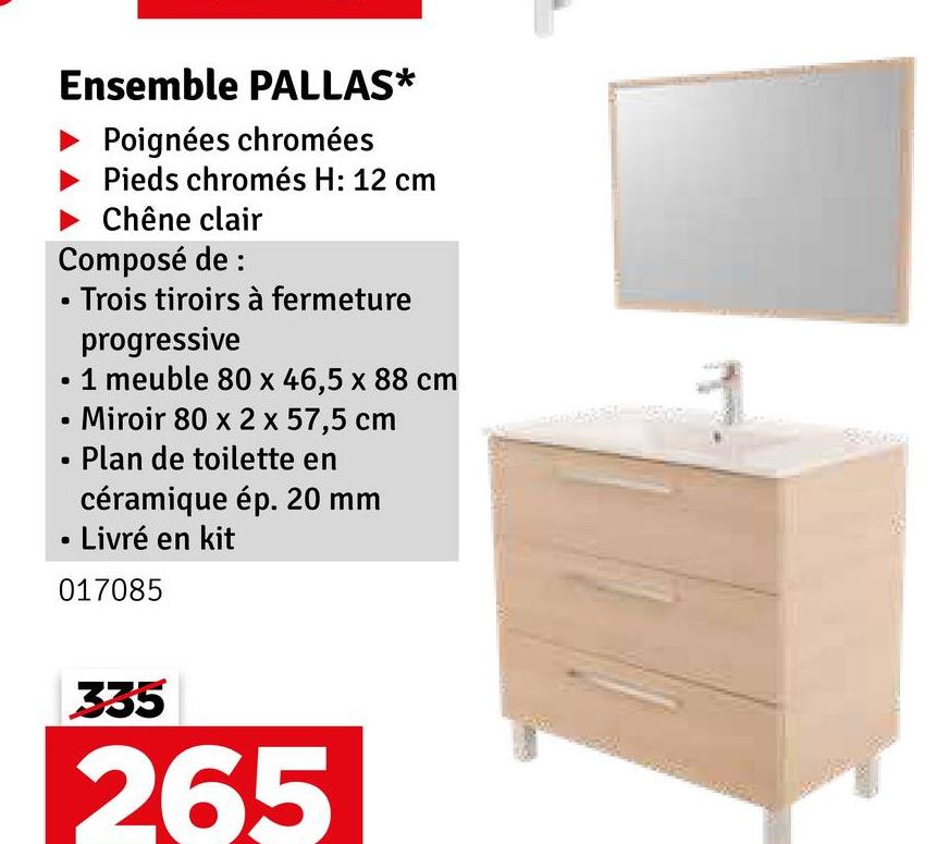 Ensemble PALLAS*
Poignées chromées
Pieds chromés H: 12 cm
Chêne clair
Composé de :
■ Trois tiroirs à fermeture
progressive
1 meuble 80 x 46,5 x 88 cm
Miroir 80 x 2 x 57,5 cm
Plan de toilette en
céramique ép. 20 mm
Livré en kit
017085
335
265