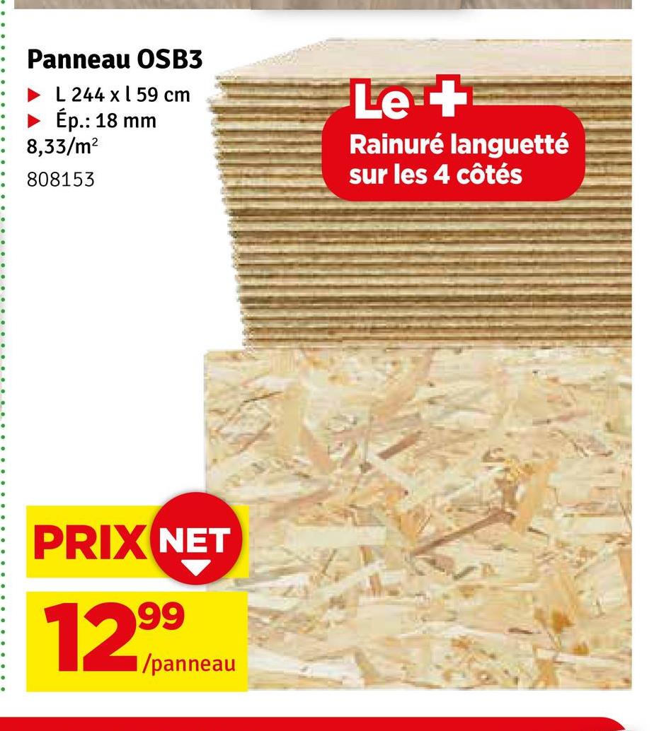 Panneau OSB3
L 244 x 59 cm
► Ép.: 18 mm
8,33/m²
808153
PRIX NET
12,999
■/panneau
Let
Rainuré languetté
sur les 4 côtés