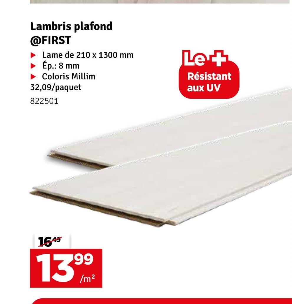 Lambris plafond
@FIRST
Lame de 210 x 1300 mm
Ép.: 8 mm
► Coloris Millim
32,09/paquet
822501
Le +
Résistant
aux UV
1649
1399m
2