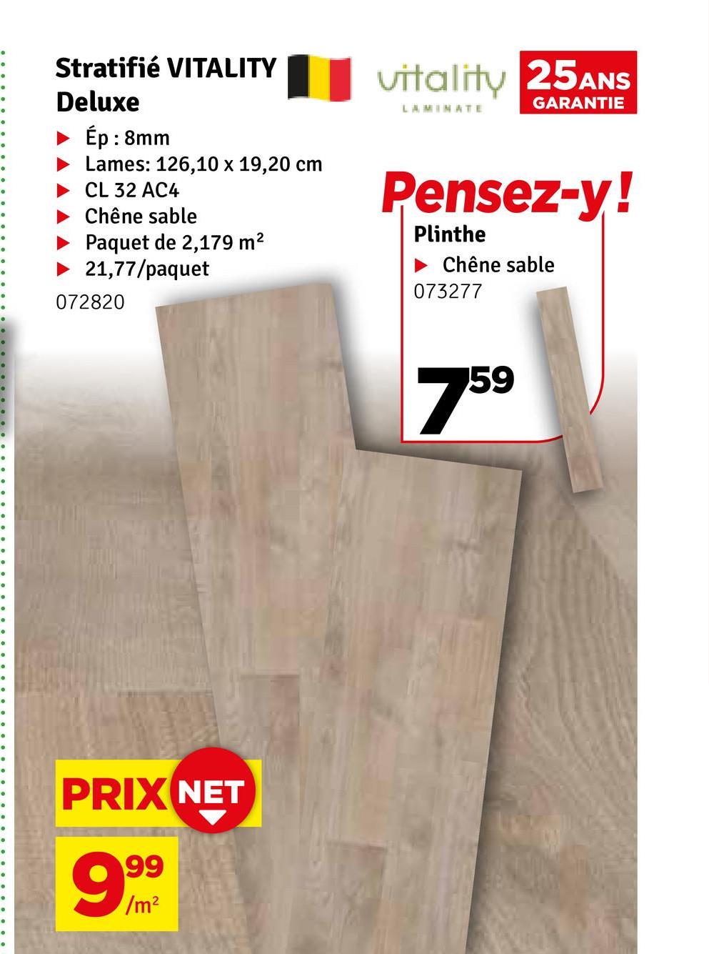 Stratifié VITALITY
Deluxe
Ép : 8mm
Lames: 126,10 x 19,20 cm
CL 32 AC4
Chêne sable
Paquet de 2,179 m²
21,77/paquet
072820
PRIX NET
999
vitality 25ANS
GARANTIE
LAMINATE
Pensez-y!
Plinthe
Chêne sable
073277
759