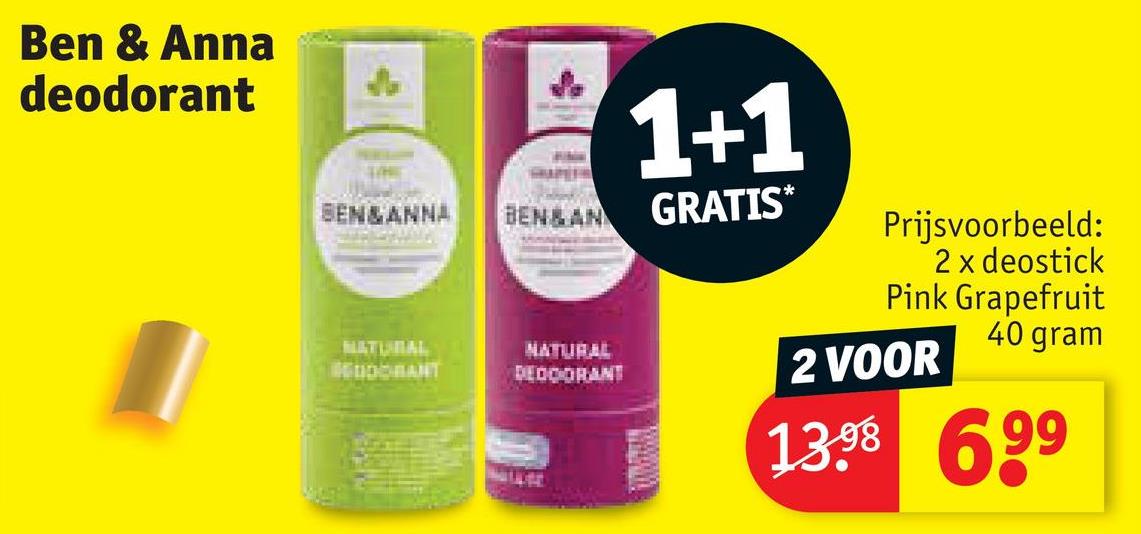 Ben & Anna
deodorant
1+1
BEN&ANNA
BEN&AN GRATIS*
NATURAL
BEODORANT
NATURAL
DEODORANT
Prijsvoorbeeld:
2 x deostick
Pink Grapefruit
40 gram
2 VOOR
13.98
699⁹