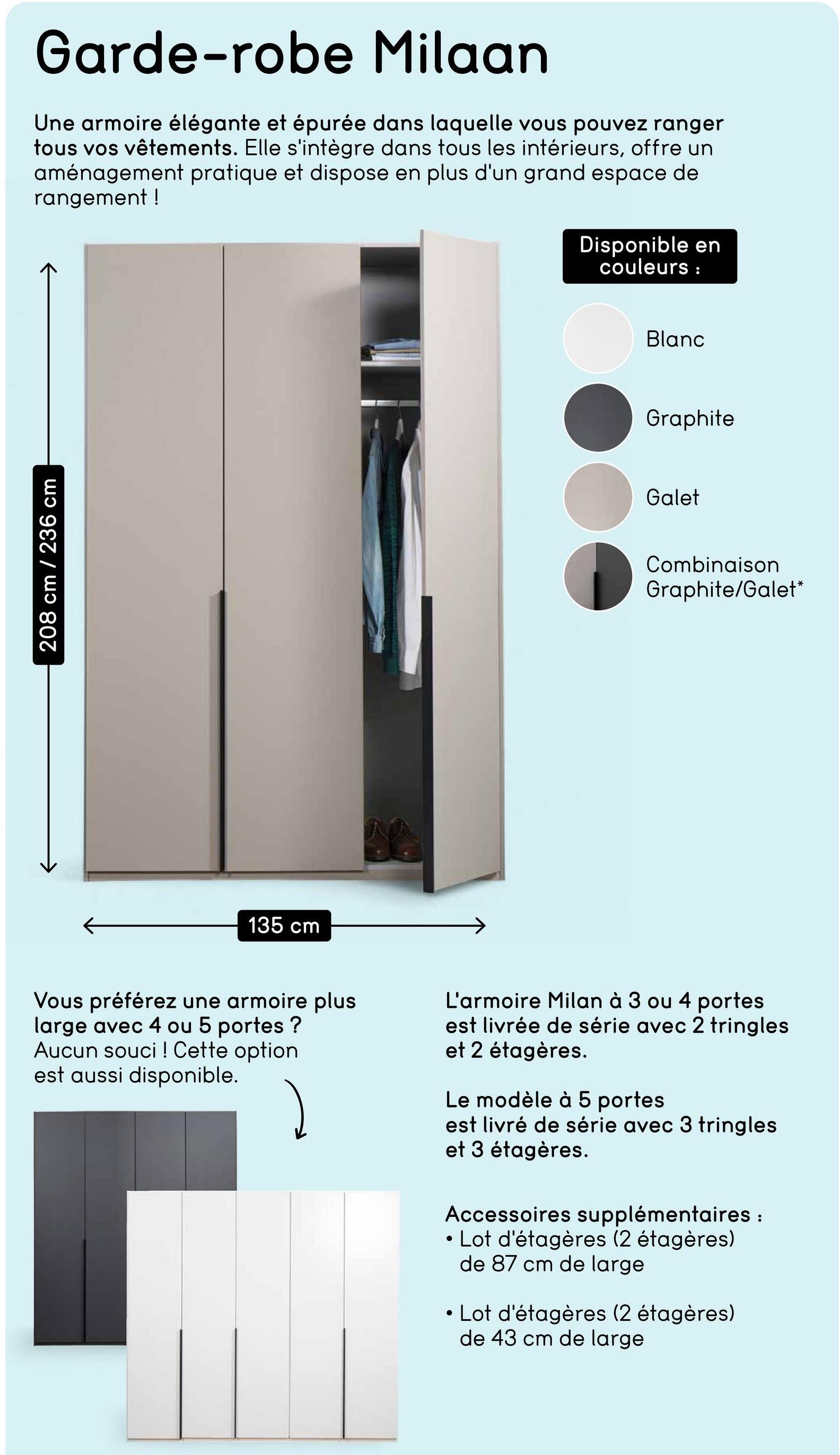 208 cm / 236 cm
Garde-robe Milaan
Une armoire élégante et épurée dans laquelle vous pouvez ranger
tous vos vêtements. Elle s'intègre dans tous les intérieurs, offre un
aménagement pratique et dispose en plus d'un grand espace de
rangement!
135 cm
Disponible en
couleurs :
Blanc
Graphite
Galet
Combinaison
Graphite/Galet*
Vous préférez une armoire plus
large avec 4 ou 5 portes?
Aucun souci ! Cette option
est aussi disponible.
L'armoire Milan à 3 ou 4 portes
est livrée de série avec 2 tringles
et 2 étagères.
Le modèle à 5 portes
est livré de série avec 3 tringles
et 3 étagères.
Accessoires supplémentaires :
• Lot d'étagères (2 étagères)
de 87 cm de large
• Lot d'étagères (2 étagères)
de 43 cm de large