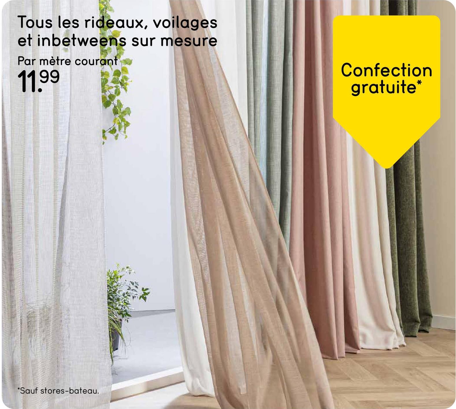 Tous les rideaux, voilages
et inbetweens sur mesure
Par mètre courant
11.99
Confection
gratuite*
*Sauf stores-bateau.
