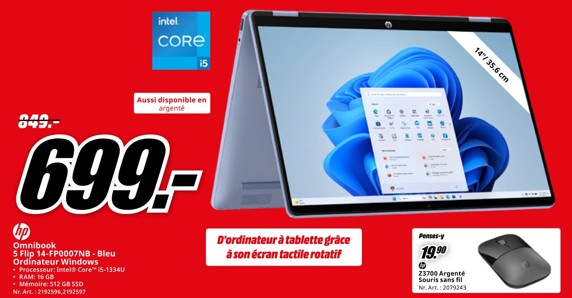 intel.
CORE
i5
14"/ 35.6 cm
849.-
Aussi disponible en
argenté
699.-
hp
Omnibook
5 Flip 14-FP0007NB - Bleu
Ordinateur Windows
• Processeur: Intel® CoreTM i5-1334U
• RAM: 16 GB
• Mémoire: 512 GB SSD
Nr. Art. 2192596,2192597
D'ordinateur à tablette grâce
à son écran tactile rotatif
-
-
=
-
-
Penses-y
19.90
Z3700 Argenté
Souris sans fil
Nr. Art. 2079243