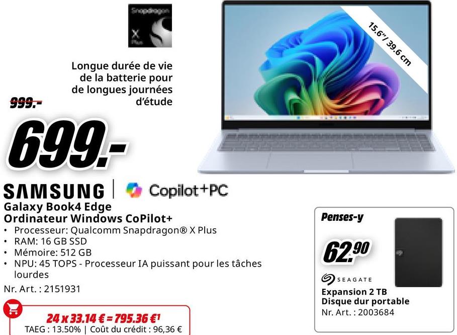 15.6"/ 39.6 cm
999.-
Longue durée de vie
de la batterie pour
de longues journées
699-
SAMSUNG
Galaxy Book4 Edge
d'étude
Copilot+PC
Ordinateur Windows CoPilot+
Processeur: Qualcomm SnapdragonⓇ X Plus
• RAM: 16 GB SSD
• Mémoire: 512 GB
NPU: 45 TOPS - Processeur IA puissant pour les tâches
lourdes
Nr. Art. 2151931
Penses-y
62.90
SEAGATE
Expansion 2 TB
Disque dur portable
Nr. Art. 2003684
24 x 33.14€ 795.36 €1
TAEG: 13.50% | Coût du crédit : 96,36 €