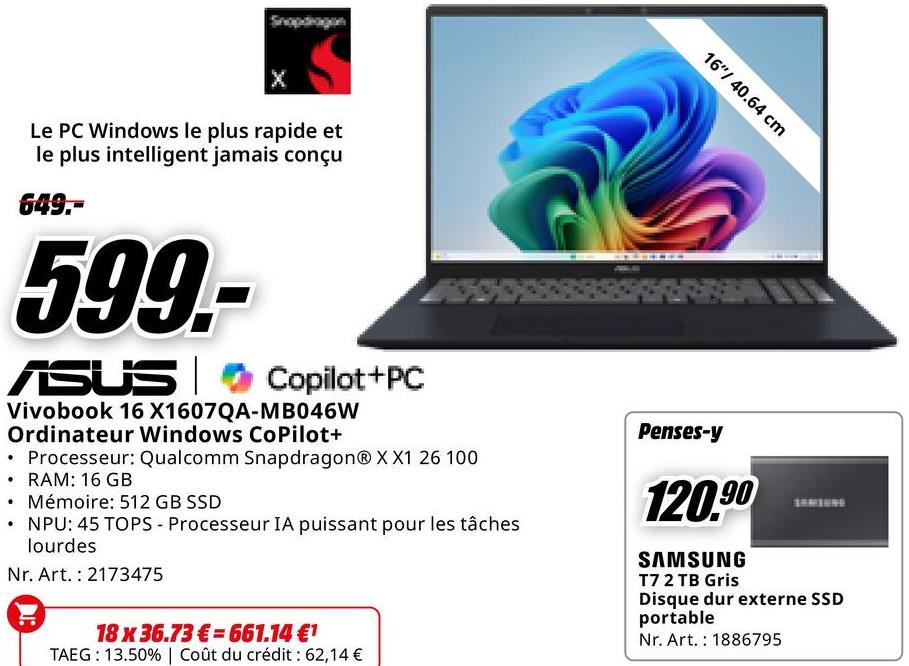 16"/40.64 cm
Le PC Windows le plus rapide et
le plus intelligent jamais conçu
649.-
599.-
ASUS Copilot+PC
Vivobook 16 X1607QA-MB046W
Ordinateur Windows CoPilot+
Processeur: Qualcomm Snapdragon® XX1 26 100
⚫ RAM: 16 GB
• Mémoire: 512 GB SSD
NPU: 45 TOPS - Processeur IA puissant pour les tâches
lourdes
Nr. Art. 2173475
18 x 36.73€ 661.14 €1
TAEG: 13.50% | Coût du crédit : 62,14 €
Penses-y
120.90
SAMSUNG
T7 2 TB Gris
Disque dur externe SSD
portable
Nr. Art. 1886795