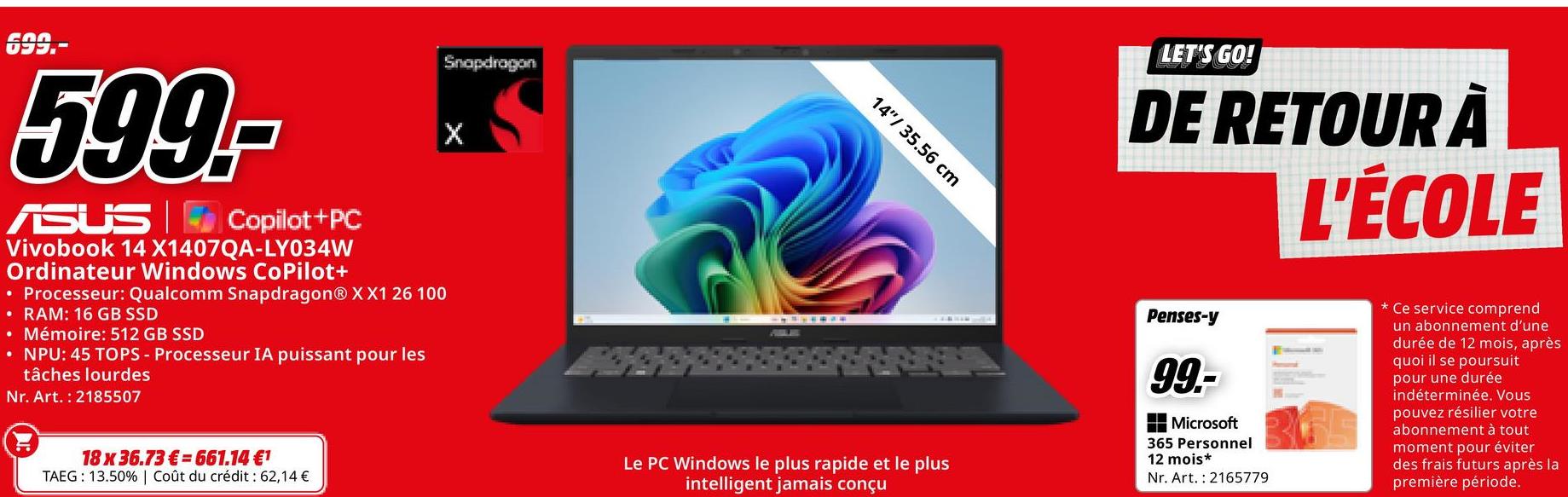 Snapdragon
X
699.-
599,-
ASUS Copilot+PC
Vivobook 14 X1407QA-LY034W
Ordinateur Windows CoPilot+
• Processeur: Qualcomm Snapdragon® XX1 26 100
• RAM: 16 GB SSD
• Mémoire: 512 GB SSD
• NPU: 45 TOPS - Processeur IA puissant pour les
tâches lourdes
Nr. Art. 2185507
18 x 36.73€ 661.14 €1
TAEG: 13.50% | Coût du crédit : 62,14 €
14" 35.56 cm
LET'S GO!
DE RETOUR À
L'ÉCOLE
Le PC Windows le plus rapide et le plus
intelligent jamais conçu
Penses-y
99.-
Microsoft
365 Personnel
12 mois*
Nr. Art. 2165779
Ce service comprend
un abonnement d'une
durée de 12 mois, après
quoi il se poursuit
pour une durée
indéterminée. Vous
pouvez résilier votre
abonnement à tout
moment pour éviter
des frais futurs après la
première période.