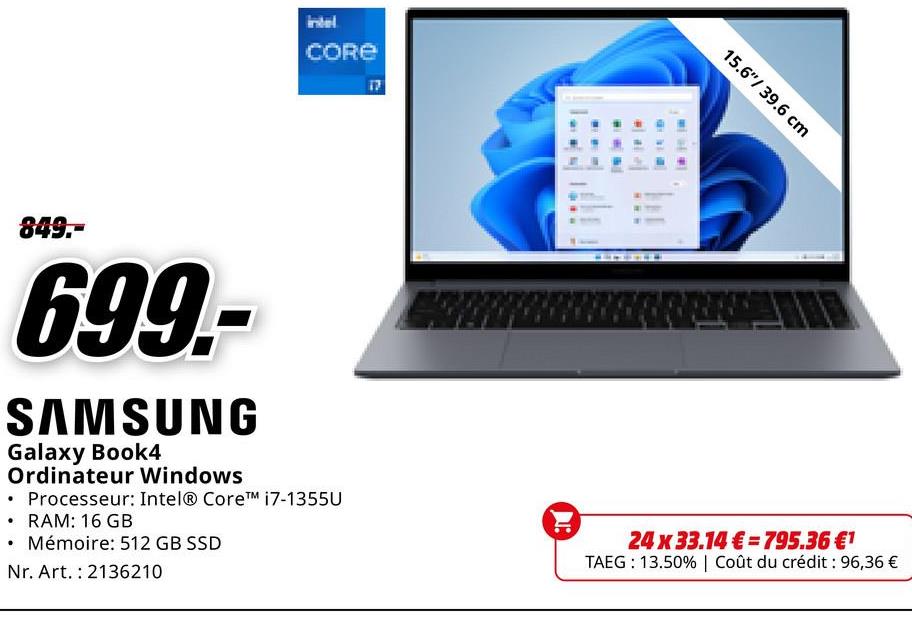 intel
CORE
17
849.-
699.-
SAMSUNG
•
Galaxy Book4
Ordinateur Windows
• Processeur: Intel® Core™ i7-1355U
⚫ RAM: 16 GB
Mémoire: 512 GB SSD
Nr. Art. 2136210
15.6"/ 39.6 cm
24 x 33.14€ 795.36 €1
TAEG 13.50% | Coût du crédit : 96,36 €