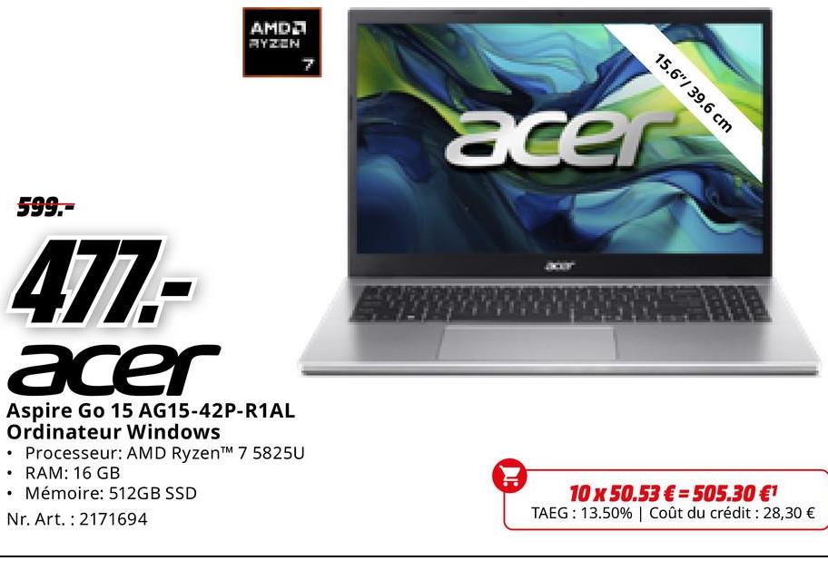 AMDД
RYZEN
599.-
477.-
acer
Aspire Go 15 AG15-42P-R1AL
Ordinateur Windows
• Processeur: AMD Ryzen™ 7 5825U
⚫ RAM: 16 GB
Mémoire: 512GB SSD
Nr. Art. 2171694
15.6"/39.6 cm
acer
10 x 50.53€= 505.30 €¹
TAEG: 13.50% | Coût du crédit : 28,30 €