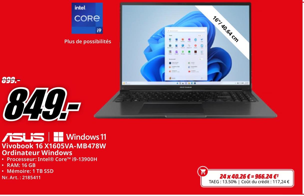 000
O
intel
CORE
19
Plus de possibilités
849.-
ASUS Windows 11
Vivobook 16 X1605VA-MB478W
Ordinateur Windows
• Processeur: Intel® Core™ i9-13900H
• RAM: 16 GB
• Mémoire: 1 TB SSD
Nr. Art. 2185411
16"/40.64 cm
24 x 40.26 € 966.24 €1
TAEG: 13.50% | Coût du crédit : 117,24 €