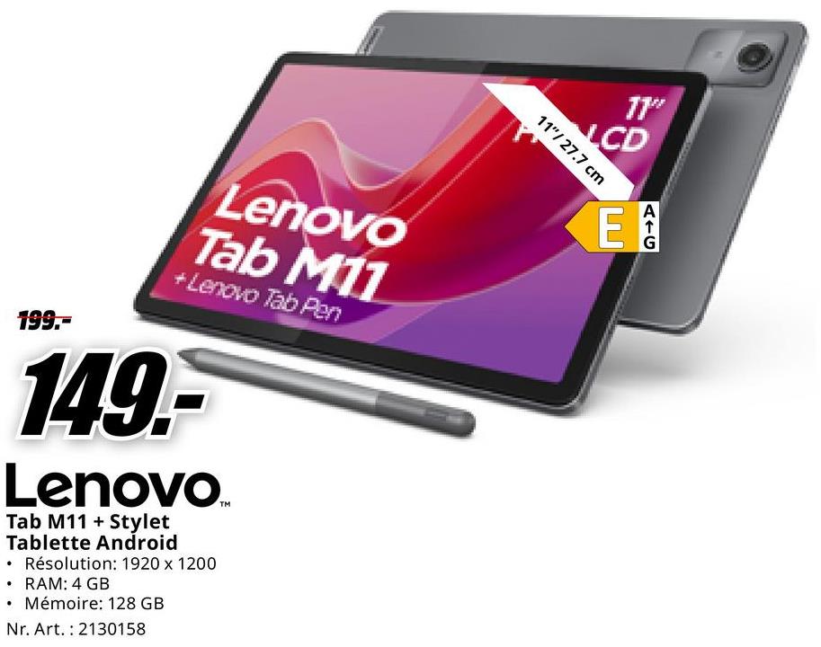 11"
LCD
11"/27.7 cm
199.-
Lenovo
Tab M11
+ Lenovo Tab Pen
149-
Lenovo.
Tab M11 +Stylet
Tablette Android
⚫ Résolution: 1920 x 1200
⚫ RAM: 4 GB
Mémoire: 128 GB
Nr. Art. 2130158
E
AIG