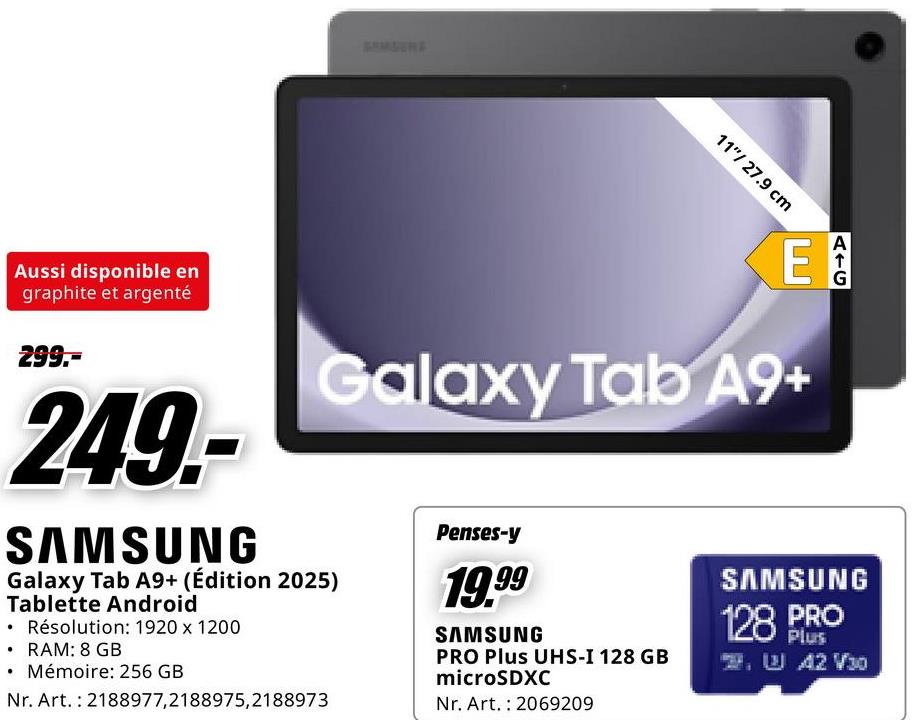 11"/ 27.9 cm
Aussi disponible en
graphite et argenté
299.-
249.-
SAMSUNG
E
Galaxy Tab A9+
Galaxy Tab A9+ (Édition 2025)
Tablette Android
• Résolution: 1920 x 1200
⚫ RAM: 8 GB
Mémoire: 256 GB
Nr. Art. 2188977,2188975,2188973
Penses-y
19.99
SAMSUNG
PRO Plus UHS-I 128 GB
microSDXC
Nr. Art. 2069209
AIC
SAMSUNG
128 PRO
Plus
2. W 42 V30