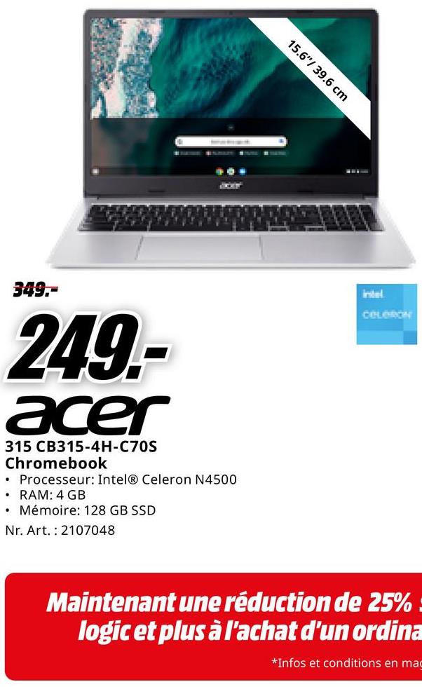 15.6" 39.6 cm
•
349.-
249-
acer
315 CB315-4H-C70S
Chromebook
Processeur: Intel® Celeron N4500
• RAM: 4 GB
• Mémoire: 128 GB SSD
Nr. Art. 2107048
intel
CELORON
Maintenant une réduction de 25%
logic et plus à l'achat d'un ordina
*Infos et conditions en ma