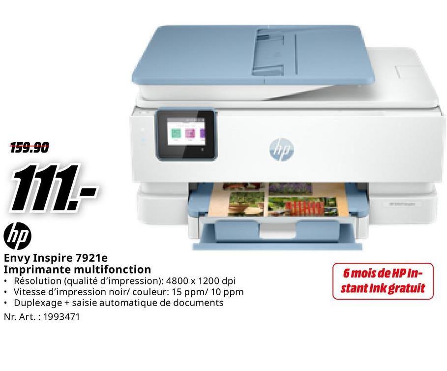 •
159.90
111.-
hp
Envy Inspire 7921e
Imprimante multifonction
• Résolution (qualité d'impression): 4800 x 1200 dpi
• Vitesse d'impression noir/ couleur: 15 ppm/ 10 ppm
Duplexage + saisie automatique de documents
Nr. Art. 1993471
hp
6 mois de HP In-
stant Ink gratuit