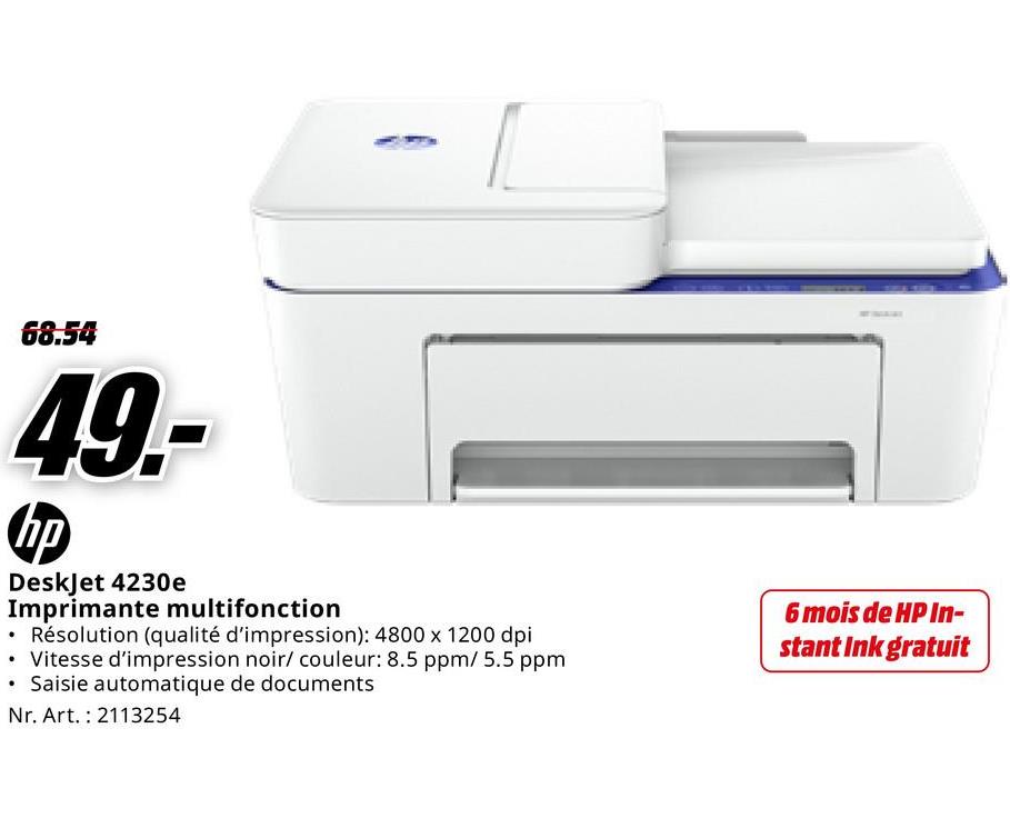 68.54
49.-
hp
DeskJet 4230e
Imprimante multifonction
• Résolution (qualité d'impression): 4800 x 1200 dpi
• Vitesse d'impression noir/ couleur: 8.5 ppm/ 5.5 ppm
⚫ Saisie automatique de documents
Nr. Art. 2113254
6 mois de HP In-
stant Ink gratuit