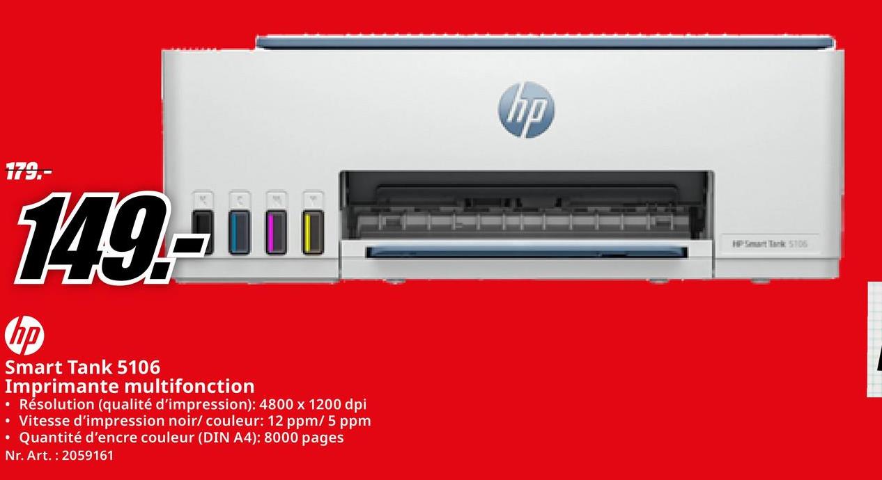 179.-
149-100
Smart Tank 5106
Imprimante multifonction
• Résolution (qualité d'impression): 4800 x 1200 dpi
• Vitesse d'impression noir/ couleur: 12 ppm/5 ppm
• Quantité d'encre couleur (DIN A4): 8000 pages
Nr. Art. 2059161
ПО
HP Smart Tank 5106