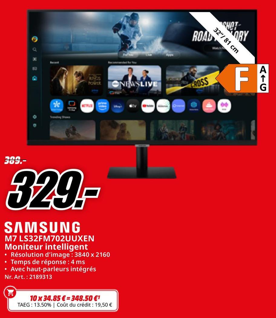 ROAD
OBY
32"/81 cm
SSF
RUNGS
POWIER
NEWSLIVE
CROSS
Traveling Shawn
WETHUN
389.-
329.-
SAMSUNG
M7 LS32FM702UUXEN
Moniteur intelligent
• Résolution d'image: 3840 x 2160
• Temps de réponse : 4 ms
• Avec haut-parleurs intégrés
Nr. Art. 2189313
Mby
10 x 34.85 € 348.50 €1
TAEG: 13.50% | Coût du crédit : 19,50 €