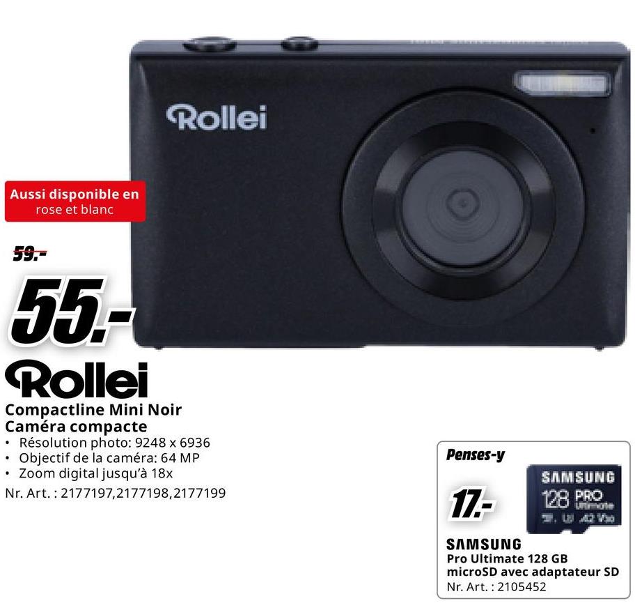 Aussi disponible en
rose et blanc
Rollei
59.-
55.-
Rollei
Compactline Mini Noir
Caméra compacte
• Résolution photo: 9248 x 6936
• Objectif de la caméra: 64 MP
• Zoom digital jusqu'à 18x
Nr. Art. 2177197,2177198,2177199
Penses-y
17.-
SAMSUNG
SAMSUNG
128 PRO
Pro Ultimate 128 GB
microSD avec adaptateur SD
Nr. Art. 2105452