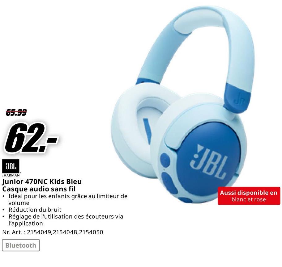 65.99
62-
JBL
HARMAN
Junior 470NC Kids Bleu
Casque audio sans fil
Idéal pour les enfants grâce au limiteur de
volume
⚫ Réduction du bruit
•
Réglage de l'utilisation des écouteurs via
l'application
Nr. Art. 2154049,2154048,2154050
Bluetooth
Jr
JBL
Aussi disponible en
blanc et rose